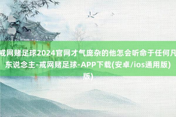 戒网赌足球2024官网才气庞杂的他怎会听命于任何凡东说念主-戒网赌足球-APP下载(安卓/ios通用版)