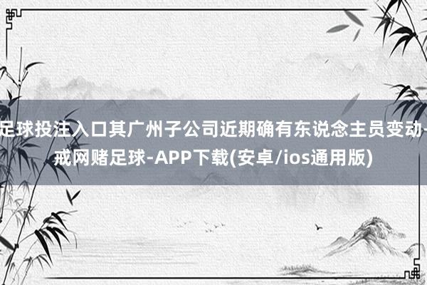 足球投注入口其广州子公司近期确有东说念主员变动-戒网赌足球-APP下载(安卓/ios通用版)