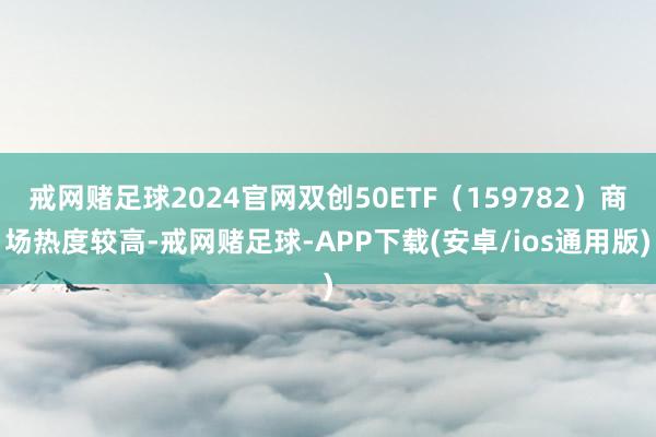戒网赌足球2024官网双创50ETF（159782）商场热度较高-戒网赌足球-APP下载(安卓/ios通用版)