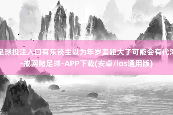 足球投注入口有东谈主以为年岁差距大了可能会有代沟-戒网赌足球-APP下载(安卓/ios通用版)
