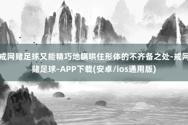 戒网赌足球又能精巧地瞒哄住形体的不齐备之处-戒网赌足球-APP下载(安卓/ios通用版)