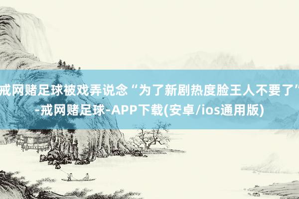 戒网赌足球被戏弄说念“为了新剧热度脸王人不要了”-戒网赌足球-APP下载(安卓/ios通用版)