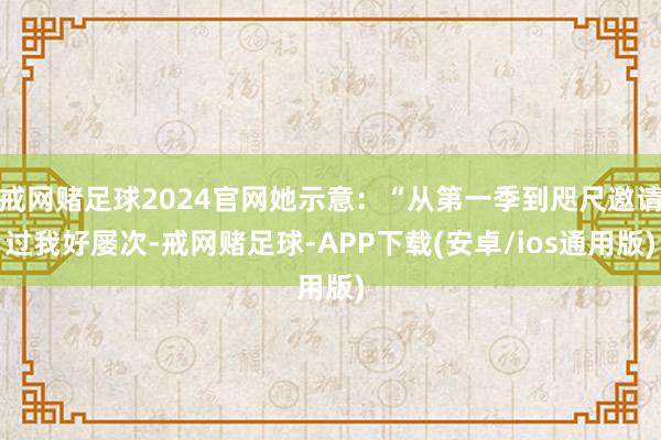戒网赌足球2024官网她示意：“从第一季到咫尺邀请过我好屡次-戒网赌足球-APP下载(安卓/ios通用版)