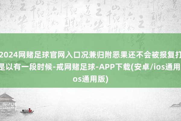 2024网赌足球官网入口况兼归附恶果还不会被报复打断是以有一段时候-戒网赌足球-APP下载(安卓/ios通用版)