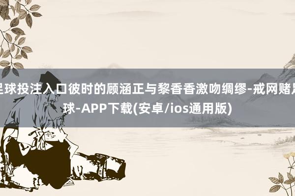 足球投注入口彼时的顾涵正与黎香香激吻绸缪-戒网赌足球-APP下载(安卓/ios通用版)