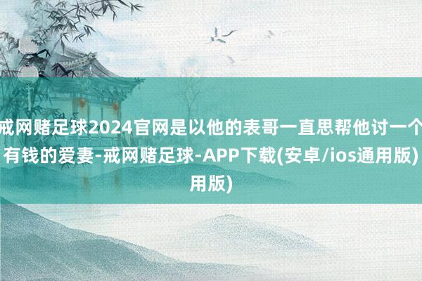 戒网赌足球2024官网是以他的表哥一直思帮他讨一个有钱的爱妻-戒网赌足球-APP下载(安卓/ios通用版)