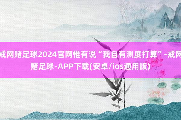 戒网赌足球2024官网惟有说“我自有测度打算”-戒网赌足球-APP下载(安卓/ios通用版)