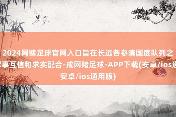 2024网赌足球官网入口旨在长远各参演国度队列之间的军事互信和求实配合-戒网赌足球-APP下载(安卓/ios通用版)