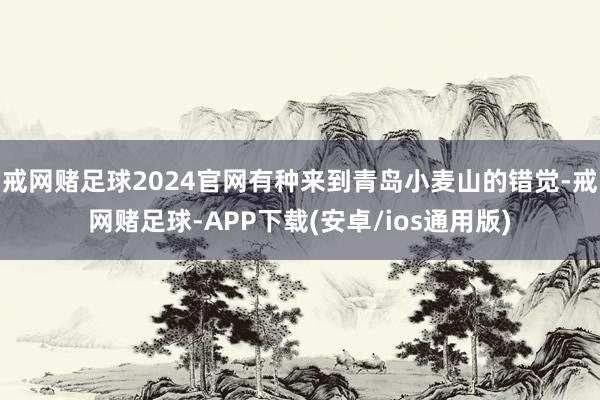戒网赌足球2024官网有种来到青岛小麦山的错觉-戒网赌足球-APP下载(安卓/ios通用版)