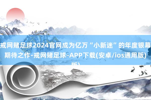 戒网赌足球2024官网成为亿万“小新迷”的年度银幕期待之作-戒网赌足球-APP下载(安卓/ios通用版)