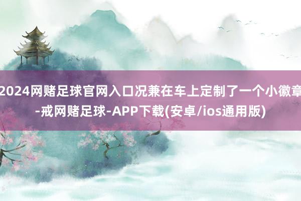 2024网赌足球官网入口况兼在车上定制了一个小徽章-戒网赌足球-APP下载(安卓/ios通用版)