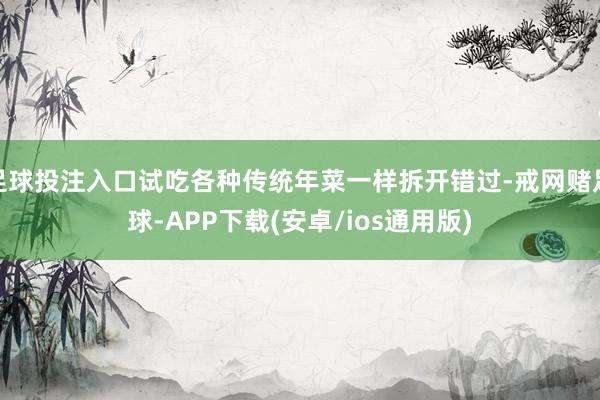 足球投注入口试吃各种传统年菜一样拆开错过-戒网赌足球-APP下载(安卓/ios通用版)