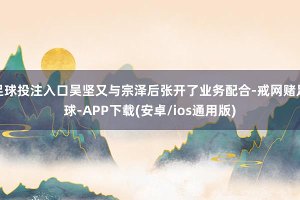 足球投注入口吴坚又与宗泽后张开了业务配合-戒网赌足球-APP下载(安卓/ios通用版)
