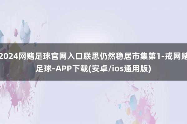 2024网赌足球官网入口联思仍然稳居市集第1-戒网赌足球-APP下载(安卓/ios通用版)