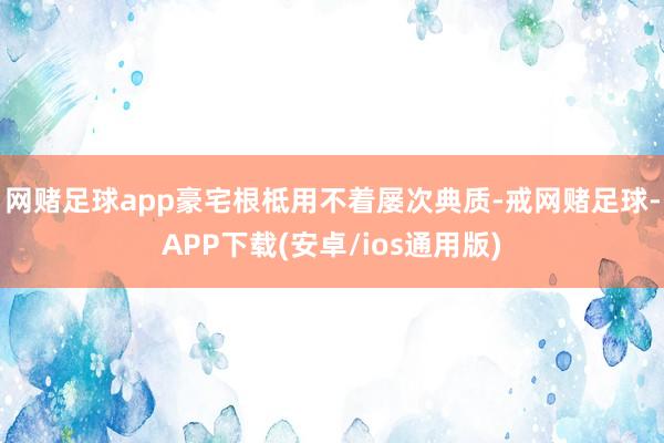 网赌足球app豪宅根柢用不着屡次典质-戒网赌足球-APP下载(安卓/ios通用版)