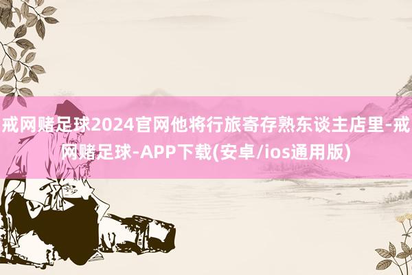 戒网赌足球2024官网他将行旅寄存熟东谈主店里-戒网赌足球-APP下载(安卓/ios通用版)