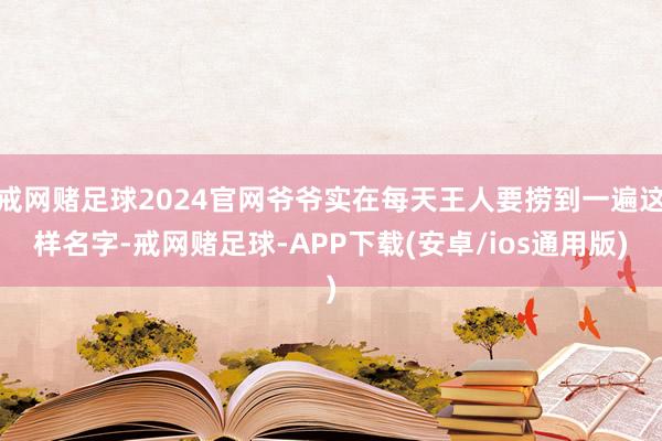 戒网赌足球2024官网爷爷实在每天王人要捞到一遍这样名字-戒网赌足球-APP下载(安卓/ios通用版)