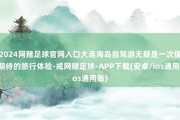 2024网赌足球官网入口大连海岛自驾游无疑是一次值得期待的旅行体验-戒网赌足球-APP下载(安卓/ios通用版)