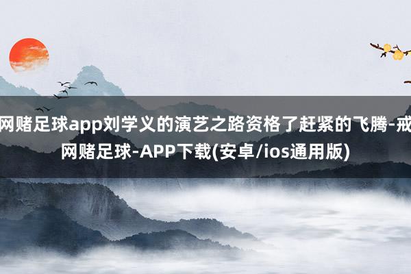 网赌足球app刘学义的演艺之路资格了赶紧的飞腾-戒网赌足球-APP下载(安卓/ios通用版)