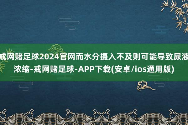 戒网赌足球2024官网而水分摄入不及则可能导致尿液浓缩-戒网赌足球-APP下载(安卓/ios通用版)