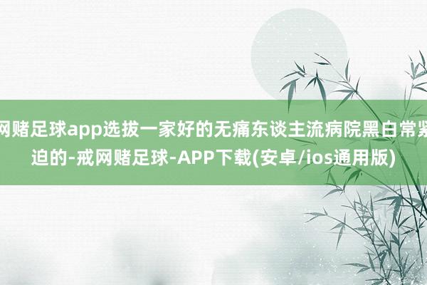 网赌足球app选拔一家好的无痛东谈主流病院黑白常紧迫的-戒网赌足球-APP下载(安卓/ios通用版)