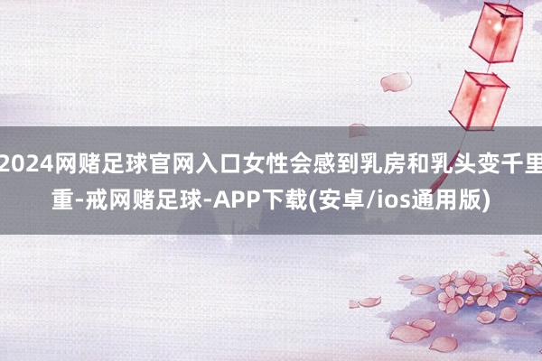 2024网赌足球官网入口女性会感到乳房和乳头变千里重-戒网赌足球-APP下载(安卓/ios通用版)