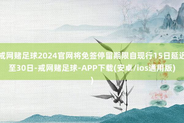 戒网赌足球2024官网将免签停留期限自现行15日延迟至30日-戒网赌足球-APP下载(安卓/ios通用版)