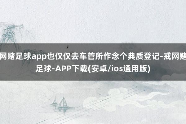 网赌足球app也仅仅去车管所作念个典质登记-戒网赌足球-APP下载(安卓/ios通用版)