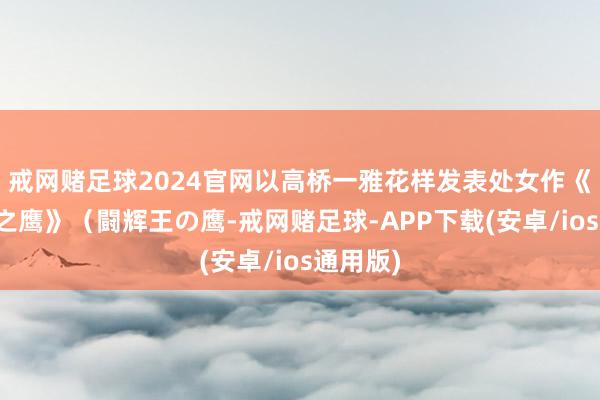 戒网赌足球2024官网以高桥一雅花样发表处女作《斗辉王之鹰》（闘辉王の鹰-戒网赌足球-APP下载(安卓/ios通用版)