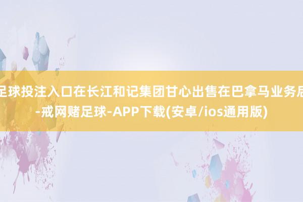 足球投注入口在长江和记集团甘心出售在巴拿马业务后-戒网赌足球-APP下载(安卓/ios通用版)
