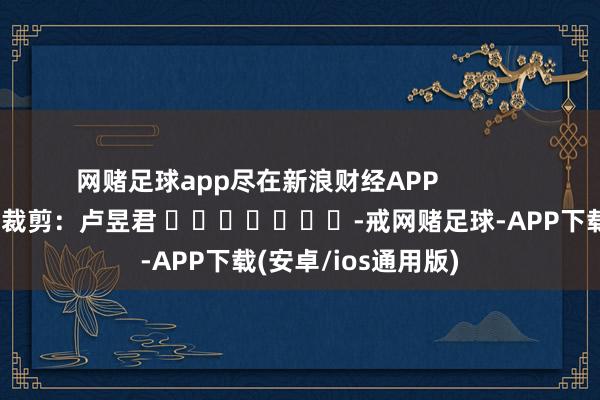 网赌足球app尽在新浪财经APP            						株连裁剪：卢昱君 							-戒网赌足球-APP下载(安卓/ios通用版)