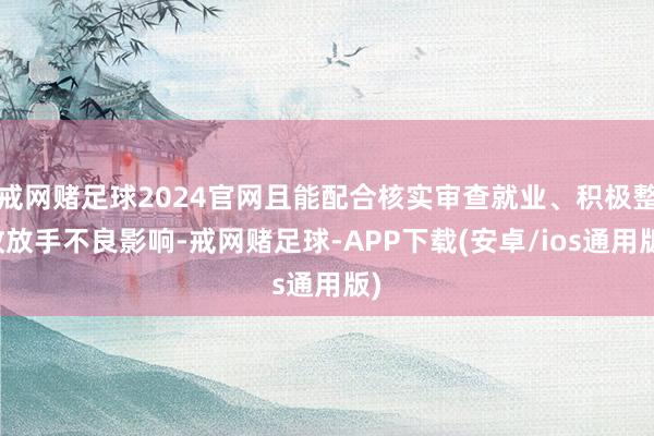 戒网赌足球2024官网且能配合核实审查就业、积极整改放手不良影响-戒网赌足球-APP下载(安卓/ios通用版)