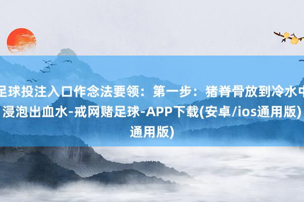 足球投注入口作念法要领：第一步：猪脊骨放到冷水中浸泡出血水-戒网赌足球-APP下载(安卓/ios通用版)