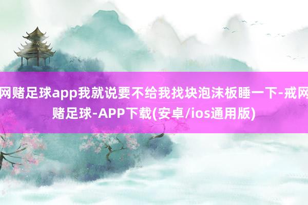 网赌足球app我就说要不给我找块泡沫板睡一下-戒网赌足球-APP下载(安卓/ios通用版)