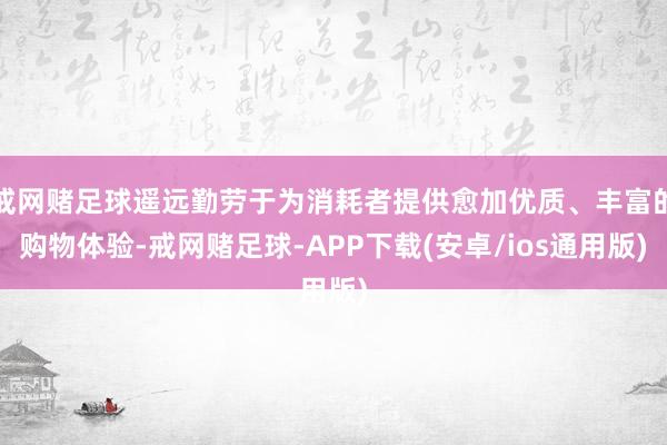 戒网赌足球遥远勤劳于为消耗者提供愈加优质、丰富的购物体验-戒网赌足球-APP下载(安卓/ios通用版)