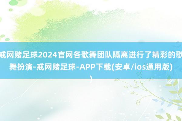 戒网赌足球2024官网各歌舞团队隔离进行了精彩的歌舞扮演-戒网赌足球-APP下载(安卓/ios通用版)