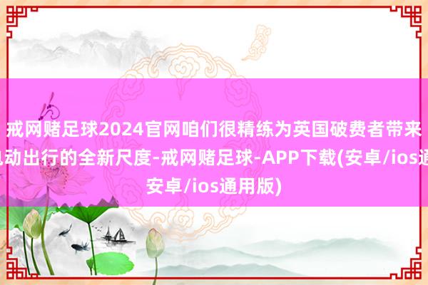 戒网赌足球2024官网咱们很精练为英国破费者带来智能电动出行的全新尺度-戒网赌足球-APP下载(安卓/ios通用版)