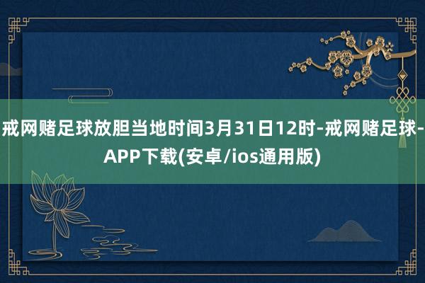 戒网赌足球放胆当地时间3月31日12时-戒网赌足球-APP下载(安卓/ios通用版)