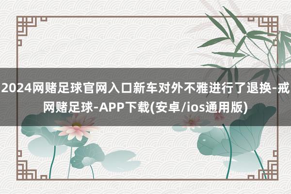 2024网赌足球官网入口新车对外不雅进行了退换-戒网赌足球-APP下载(安卓/ios通用版)