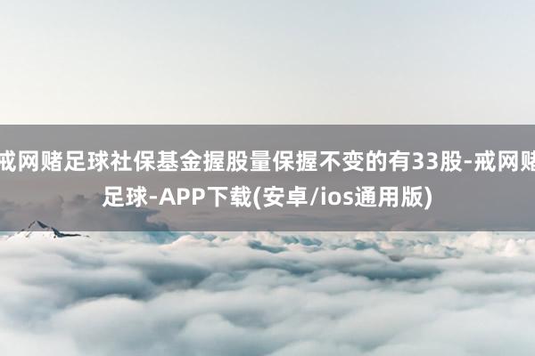 戒网赌足球社保基金握股量保握不变的有33股-戒网赌足球-APP下载(安卓/ios通用版)