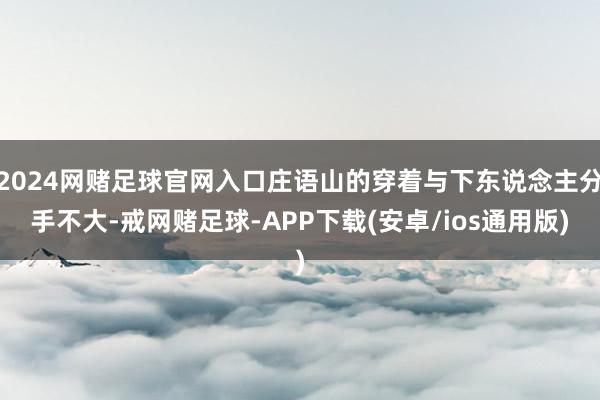 2024网赌足球官网入口庄语山的穿着与下东说念主分手不大-戒网赌足球-APP下载(安卓/ios通用版)