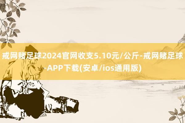 戒网赌足球2024官网收支5.10元/公斤-戒网赌足球-APP下载(安卓/ios通用版)