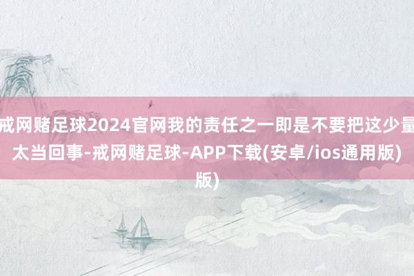 戒网赌足球2024官网我的责任之一即是不要把这少量太当回事-戒网赌足球-APP下载(安卓/ios通用版)