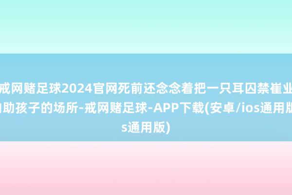 戒网赌足球2024官网死前还念念着把一只耳囚禁崔业内助孩子的场所-戒网赌足球-APP下载(安卓/ios通用版)