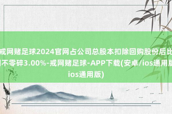 戒网赌足球2024官网占公司总股本扣除回购股份后比例不零碎3.00%-戒网赌足球-APP下载(安卓/ios通用版)