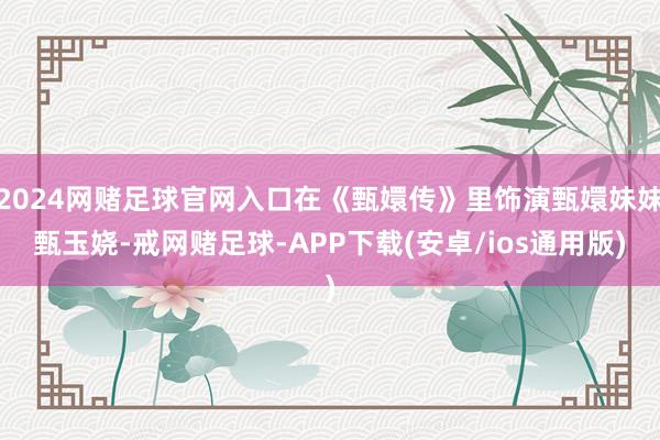 2024网赌足球官网入口在《甄嬛传》里饰演甄嬛妹妹甄玉娆-戒网赌足球-APP下载(安卓/ios通用版)