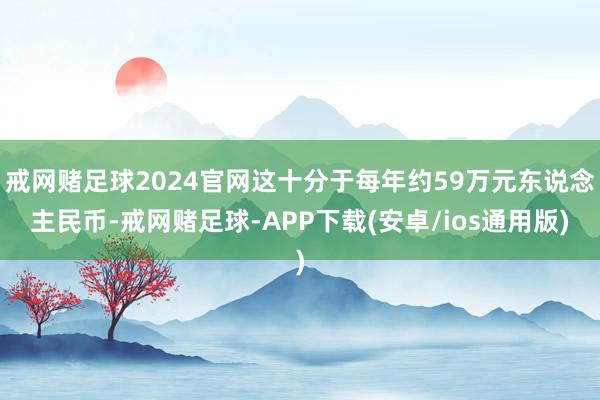 戒网赌足球2024官网这十分于每年约59万元东说念主民币-戒网赌足球-APP下载(安卓/ios通用版)