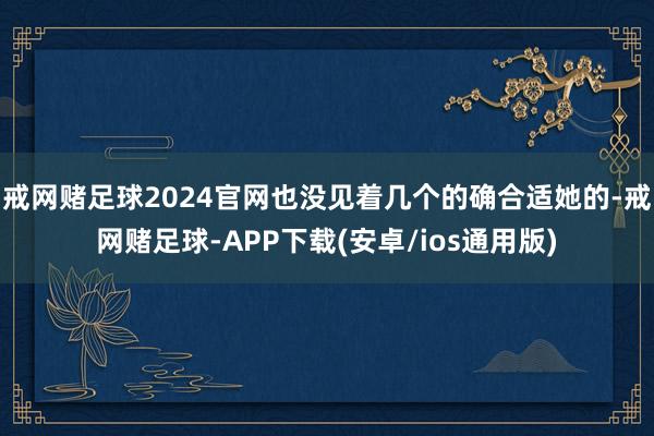 戒网赌足球2024官网也没见着几个的确合适她的-戒网赌足球-APP下载(安卓/ios通用版)