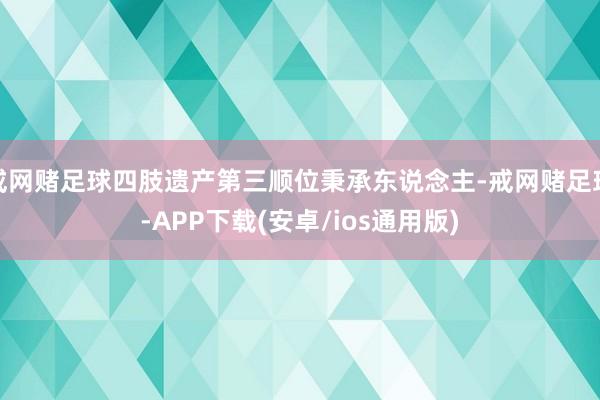 戒网赌足球四肢遗产第三顺位秉承东说念主-戒网赌足球-APP下载(安卓/ios通用版)