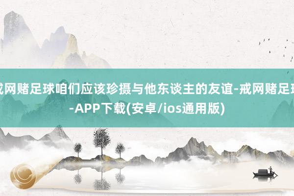 戒网赌足球咱们应该珍摄与他东谈主的友谊-戒网赌足球-APP下载(安卓/ios通用版)